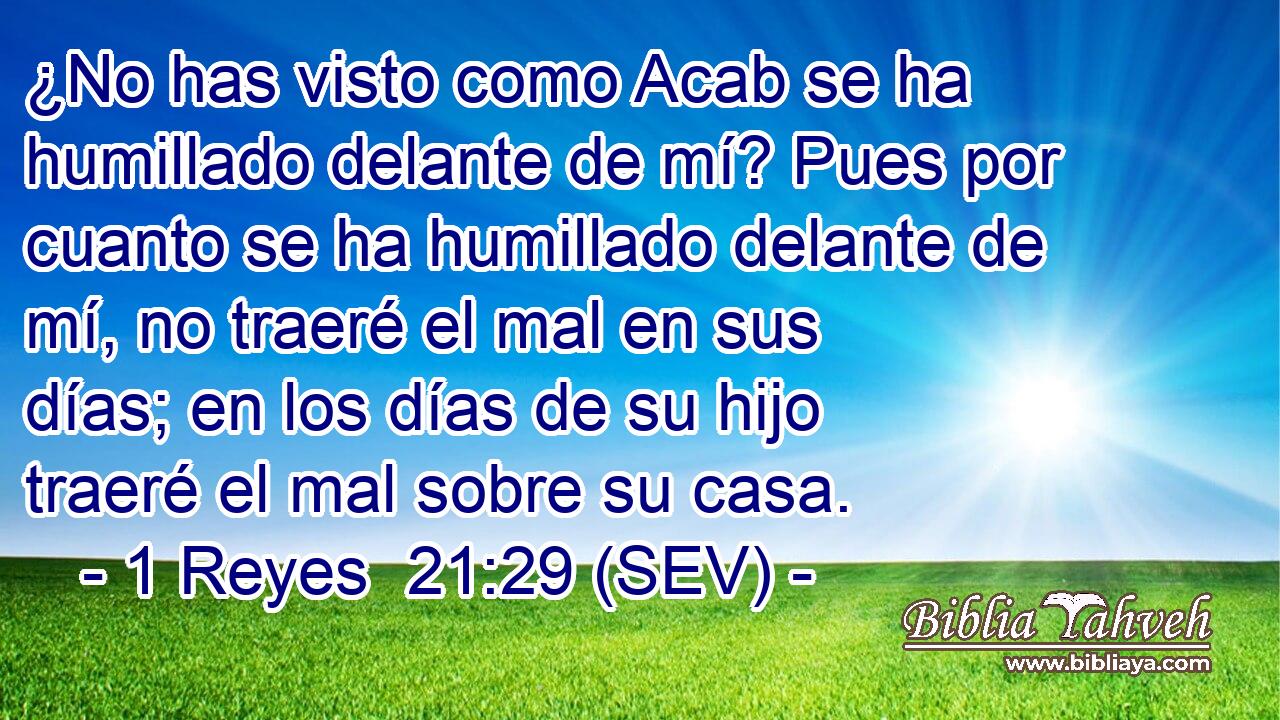 ¿No has visto como Acab se ha humillado delante de mí? Pues por cuanto se ha humillado delante de mí, no traeré el mal en sus días; en los días de su hijo traeré el mal sobre su casa.