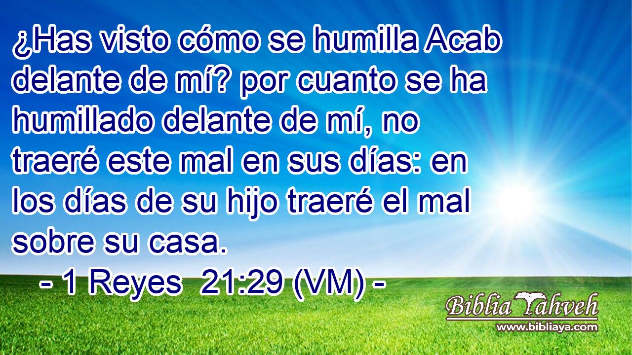  ¿Has visto cómo se humilla Acab delante de mí? por cuanto se ha humillado delante de mí, no traeré este mal en sus días: en los días de su hijo traeré el mal sobre su casa. 