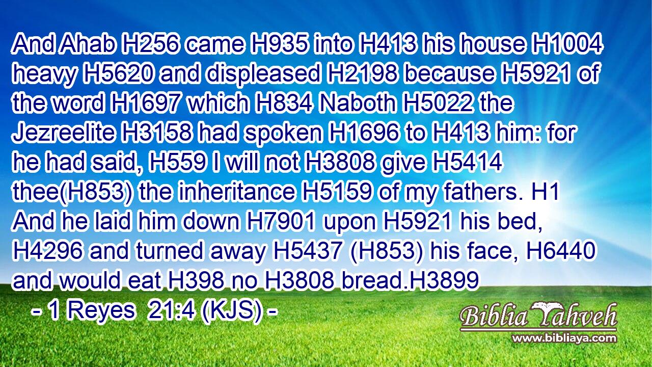 And Ahab H256 came H935 into H413 his house H1004 heavy H5620 and displeased H2198 because H5921 of the word H1697 which H834 Naboth H5022 the Jezreelite H3158 had spoken H1696 to H413 him: for he had said, H559 I will not H3808 give H5414 thee(H853) the inheritance H5159 of my fathers. H1 And he laid him down H7901 upon H5921 his bed, H4296 and turned away H5437 (H853) his face, H6440 and would eat H398 no H3808 bread.H3899