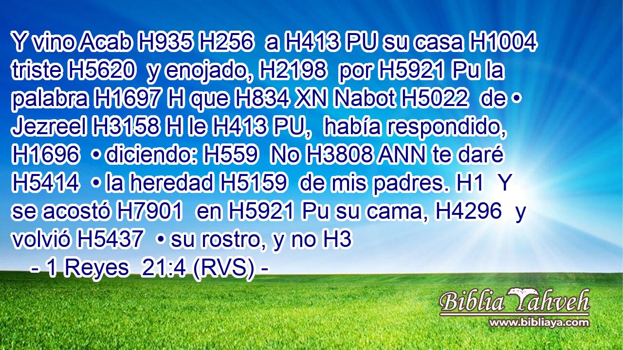 Y vino Acab H935 H256  a H413 PU su casa H1004  triste H5620  y enojado, H2198  por H5921 Pu la palabra H1697 H que H834 XN Nabot H5022  de • Jezreel H3158 H le H413 PU,  había respondido, H1696  • diciendo: H559  No H3808 ANN te daré H5414  • la heredad H5159  de mis padres. H1  Y se acostó H7901  en H5921 Pu su cama, H4296  y volvió H5437  • su rostro, y no H3