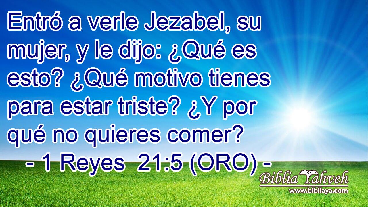  Entró a verle Jezabel, su mujer, y le dijo: ¿Qué es esto? ¿Qué motivo tienes para estar triste? ¿Y por qué no quieres comer? 
