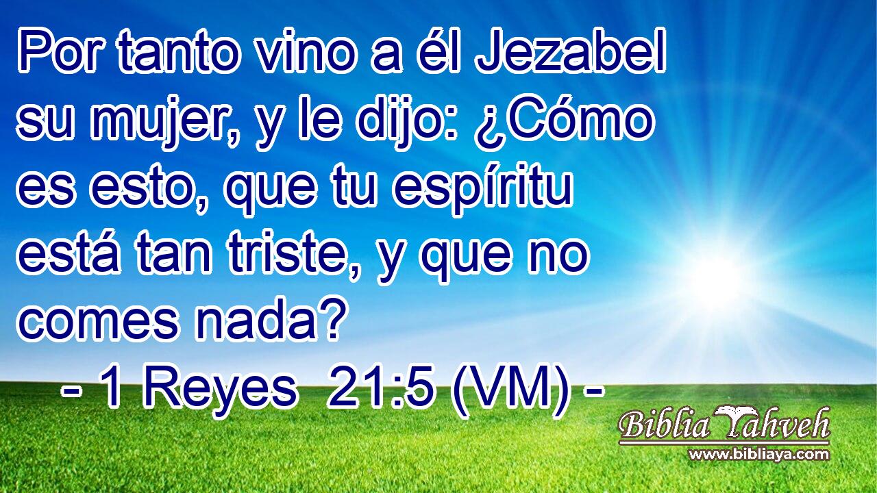  Por tanto vino a él Jezabel su mujer, y le dijo: ¿Cómo es esto, que tu espíritu está tan triste, y que no comes nada? 