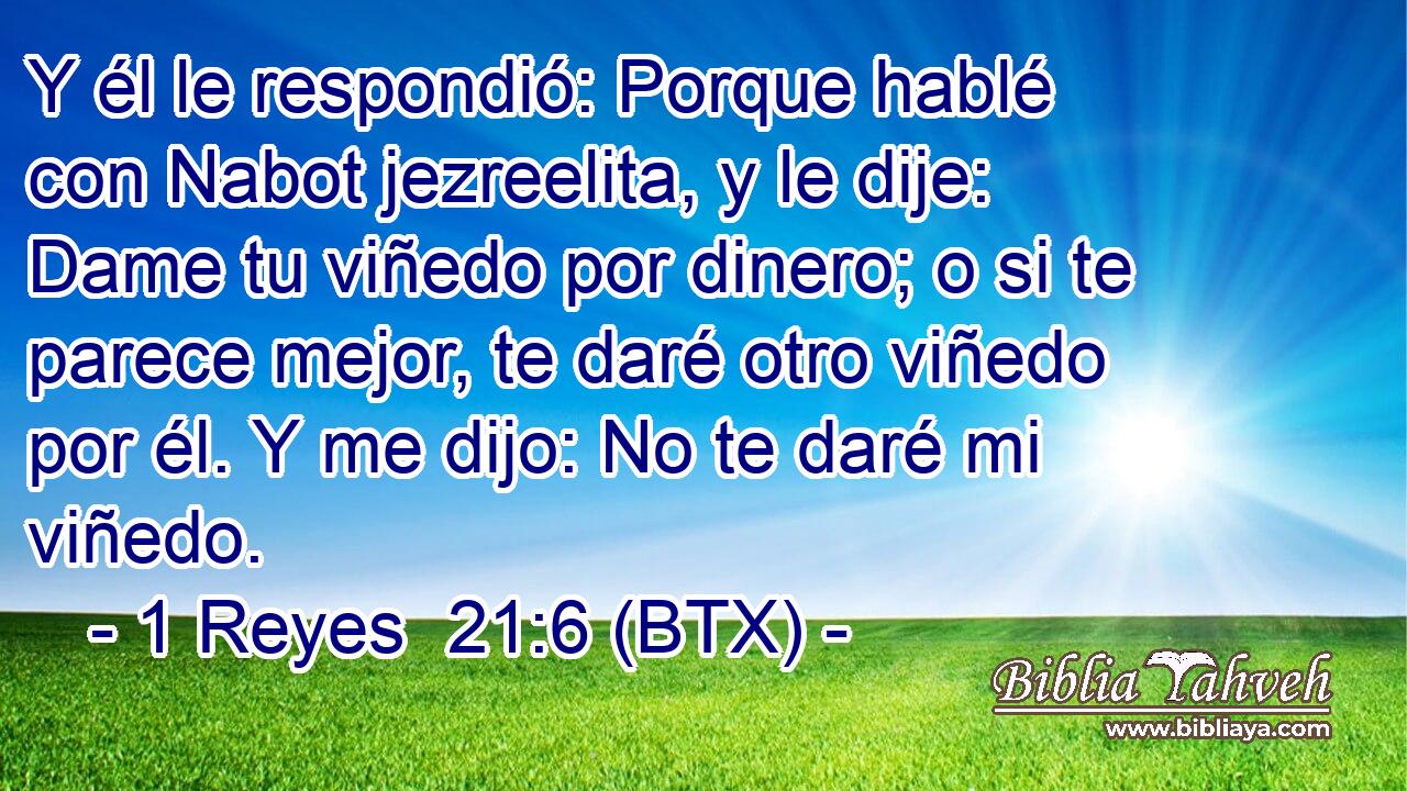 Y él le respondió: Porque hablé con Nabot jezreelita, y le dije: Dame tu viñedo por dinero; o si te parece mejor, te daré otro viñedo por él. Y me dijo: No te daré mi viñedo.