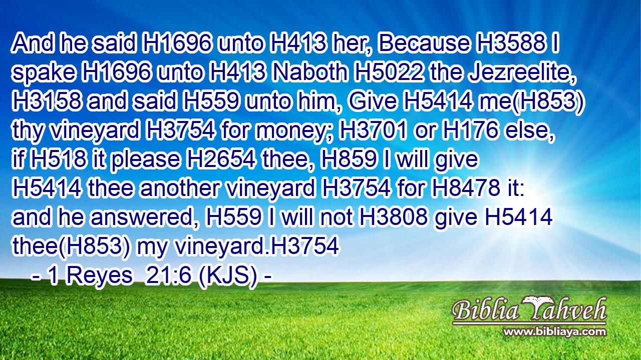 And he said H1696 unto H413 her, Because H3588 I spake H1696 unto H413 Naboth H5022 the Jezreelite, H3158 and said H559 unto him, Give H5414 me(H853) thy vineyard H3754 for money; H3701 or H176 else, if H518 it please H2654 thee, H859 I will give H5414 thee another vineyard H3754 for H8478 it: and he answered, H559 I will not H3808 give H5414 thee(H853) my vineyard.H3754