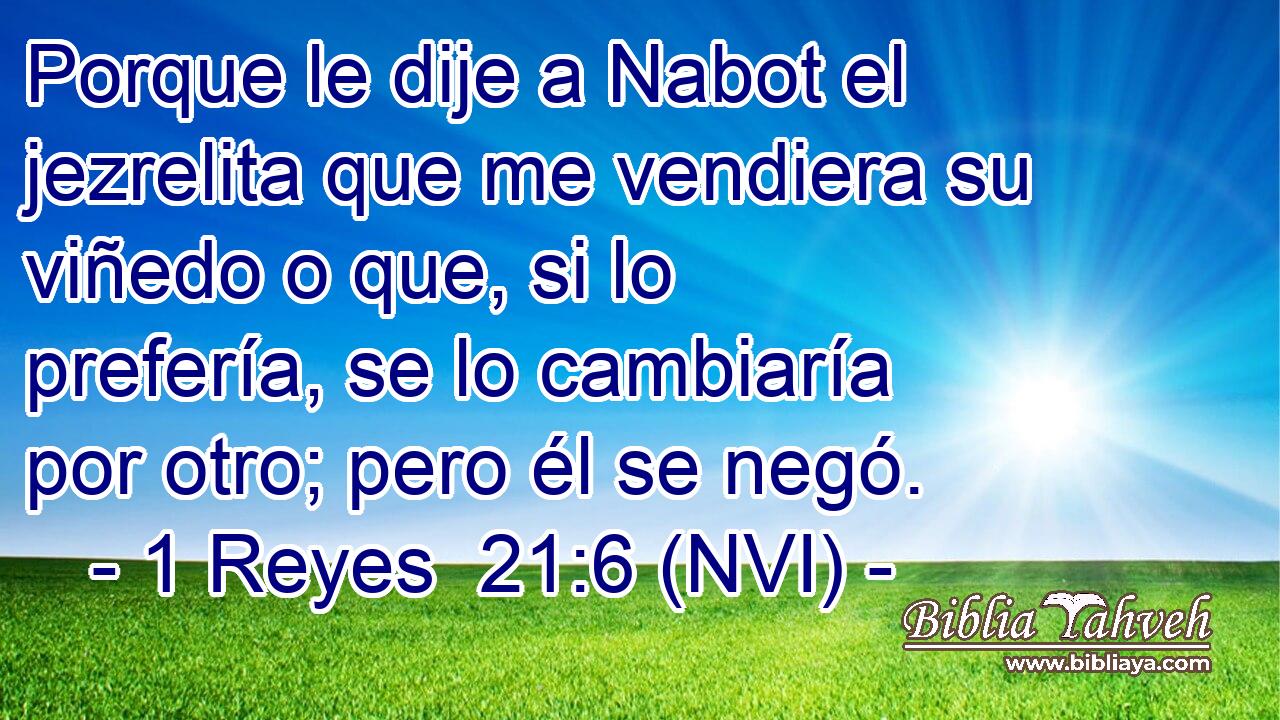  Porque le dije a Nabot el jezrelita que me vendiera su viñedo o que, si lo prefería, se lo cambiaría por otro; pero él se negó. 
