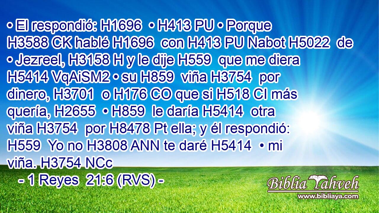 • El respondió: H1696  • H413 PU • Porque H3588 CK hablé H1696  con H413 PU Nabot H5022  de • Jezreel, H3158 H y le dije H559  que me diera H5414 VqAiSM2 • su H859  viña H3754  por dinero, H3701  o H176 CO que si H518 CI más quería, H2655  • H859  le daría H5414  otra viña H3754  por H8478 Pt ella; y él respondió: H559  Yo no H3808 ANN te daré H5414  • mi viña. H3754 NCc