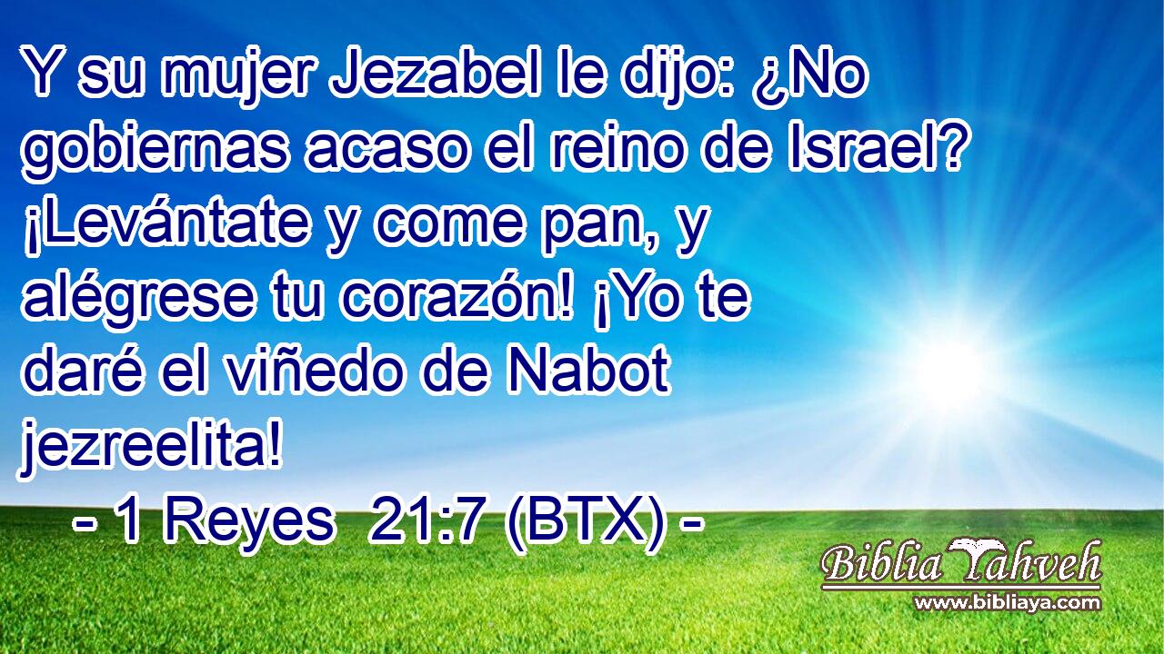 Y su mujer Jezabel le dijo: ¿No gobiernas acaso el reino de Israel? ¡Levántate y come pan, y alégrese tu corazón! ¡Yo te daré el viñedo de Nabot jezreelita!