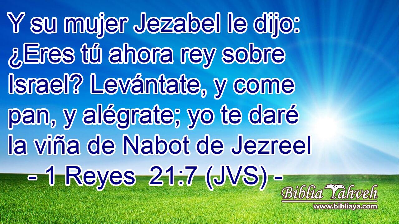 Y su mujer Jezabel le dijo: ¿Eres tú ahora rey sobre Israel? Levántate, y come pan, y alégrate; yo te daré la viña de Nabot de Jezreel