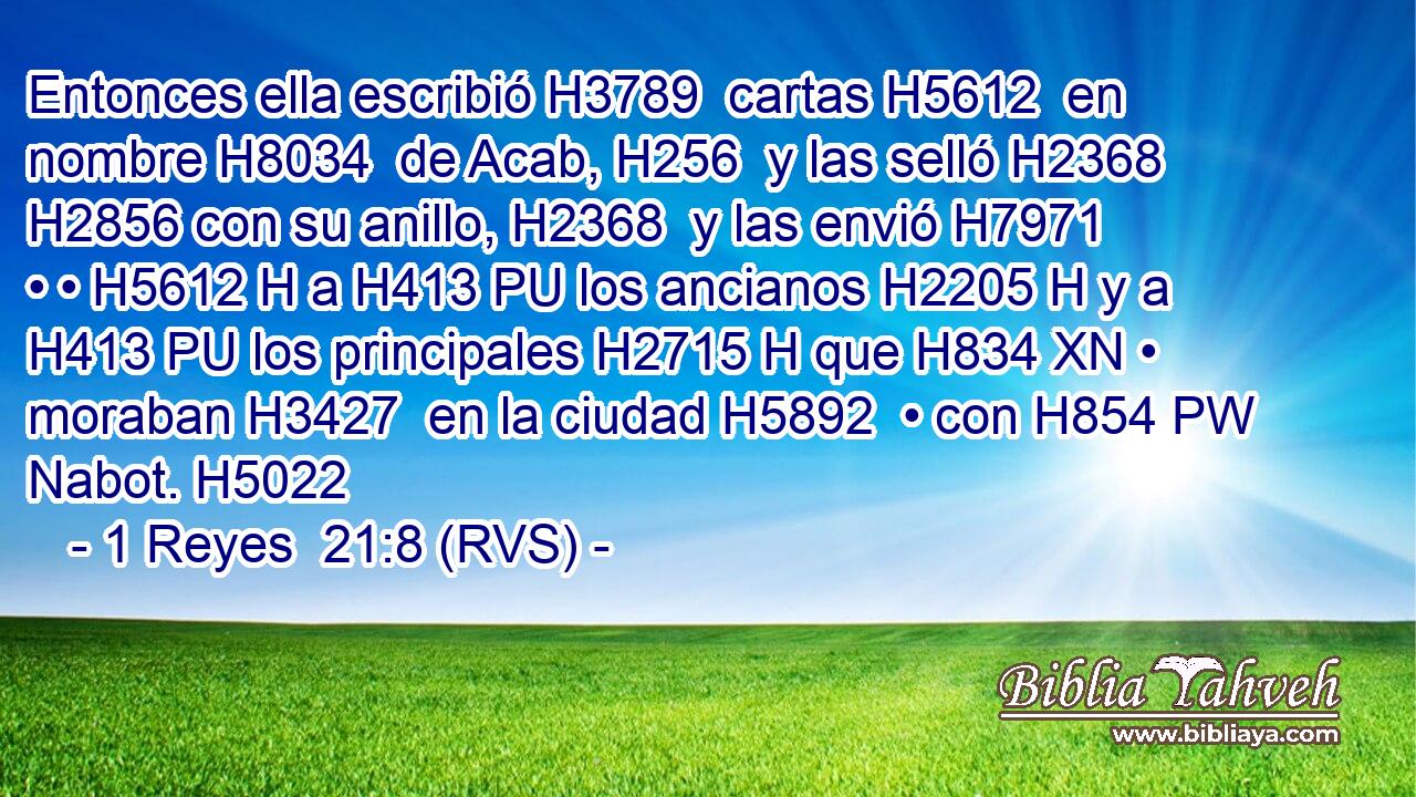 Entonces ella escribió H3789  cartas H5612  en nombre H8034  de Acab, H256  y las selló H2368  H2856 con su anillo, H2368  y las envió H7971  • • H5612 H a H413 PU los ancianos H2205 H y a H413 PU los principales H2715 H que H834 XN • moraban H3427  en la ciudad H5892  • con H854 PW Nabot. H5022  
