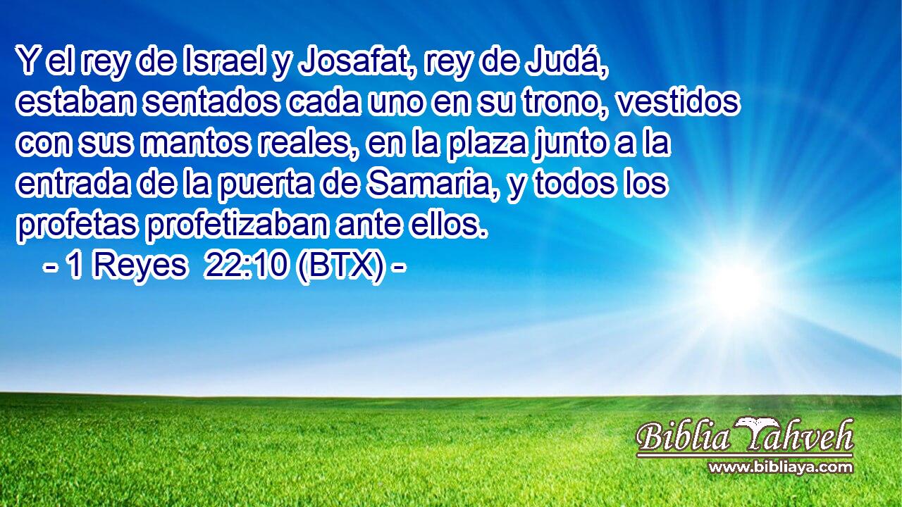 Y el rey de Israel y Josafat, rey de Judá, estaban sentados cada uno en su trono, vestidos con sus mantos reales, en la plaza junto a la entrada de la puerta de Samaria, y todos los profetas profetizaban ante ellos.