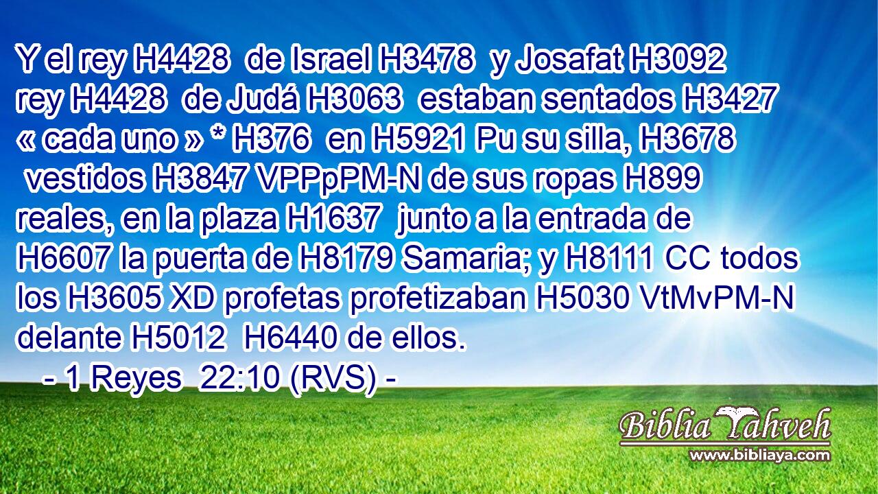 Y el rey H4428  de Israel H3478  y Josafat H3092  rey H4428  de Judá H3063  estaban sentados H3427  « cada uno » * H376  en H5921 Pu su silla, H3678  vestidos H3847 VPPpPM-N de sus ropas H899  reales, en la plaza H1637  junto a la entrada de H6607 la puerta de H8179 Samaria; y H8111 CC todos los H3605 XD profetas profetizaban H5030 VtMvPM-N delante H5012  H6440 de ellos. 