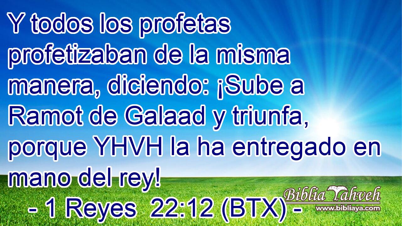 Y todos los profetas profetizaban de la misma manera, diciendo: ¡Sube a Ramot de Galaad y triunfa, porque YHVH la ha entregado en mano del rey!
