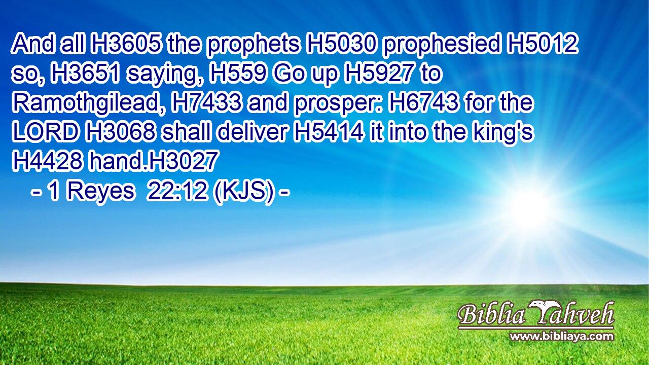 And all H3605 the prophets H5030 prophesied H5012 so, H3651 saying, H559 Go up H5927 to Ramothgilead, H7433 and prosper: H6743 for the LORD H3068 shall deliver H5414 it into the king's H4428 hand.H3027