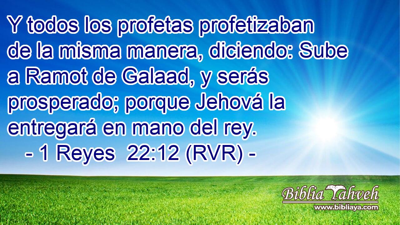 Y todos los profetas profetizaban de la misma manera, diciendo: Sube a Ramot de Galaad, y serás prosperado; porque Jehová la entregará en mano del rey.