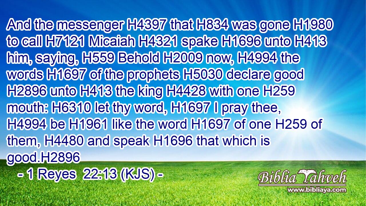 And the messenger H4397 that H834 was gone H1980 to call H7121 Micaiah H4321 spake H1696 unto H413 him, saying, H559 Behold H2009 now, H4994 the words H1697 of the prophets H5030 declare good H2896 unto H413 the king H4428 with one H259 mouth: H6310 let thy word, H1697 I pray thee, H4994 be H1961 like the word H1697 of one H259 of them, H4480 and speak H1696 that which is good.H2896