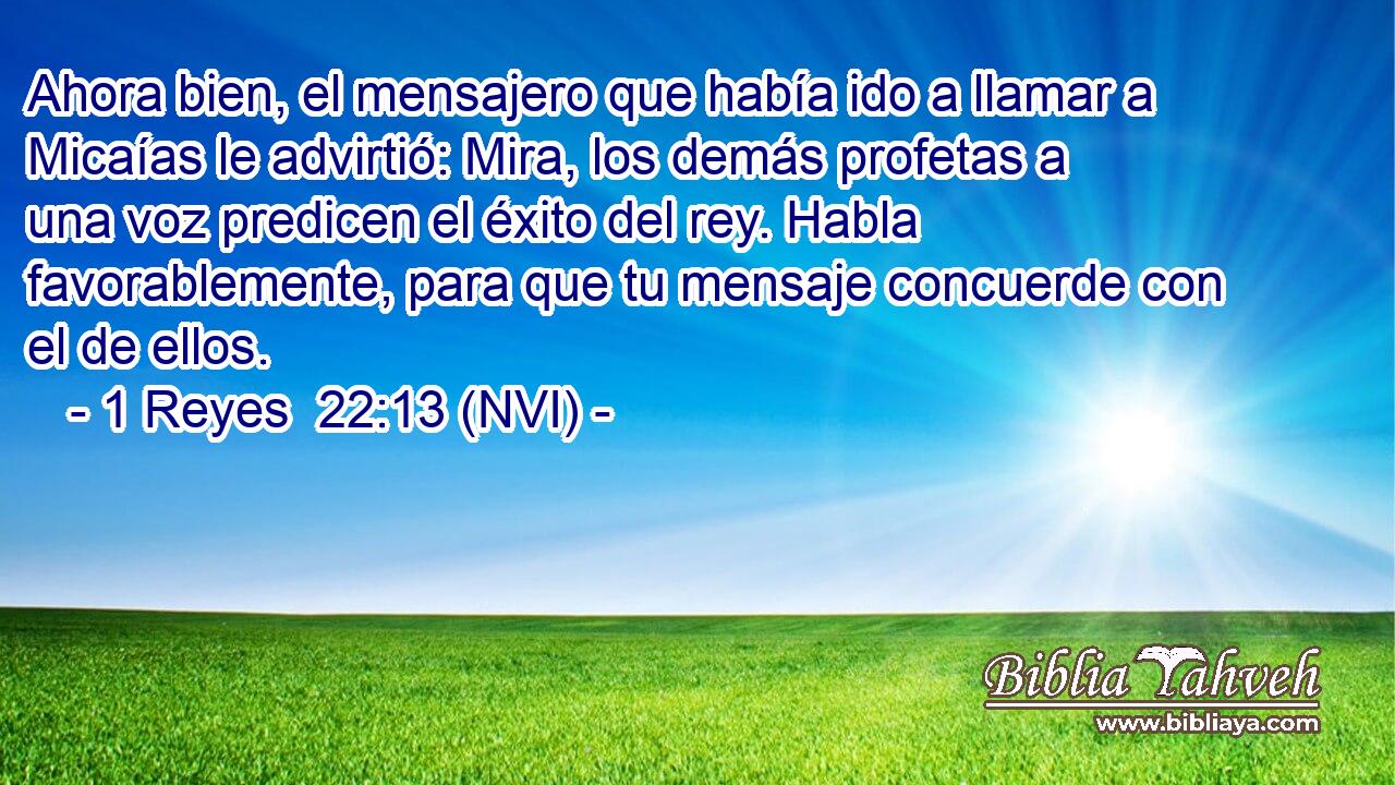  Ahora bien, el mensajero que había ido a llamar a Micaías le advirtió: Mira, los demás profetas a una voz predicen el éxito del rey. Habla favorablemente, para que tu mensaje concuerde con el de ellos. 