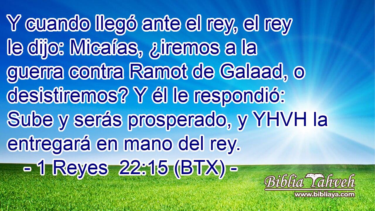 Y cuando llegó ante el rey, el rey le dijo: Micaías, ¿iremos a la guerra contra Ramot de Galaad, o desistiremos? Y él le respondió: Sube y serás prosperado, y YHVH la entregará en mano del rey.