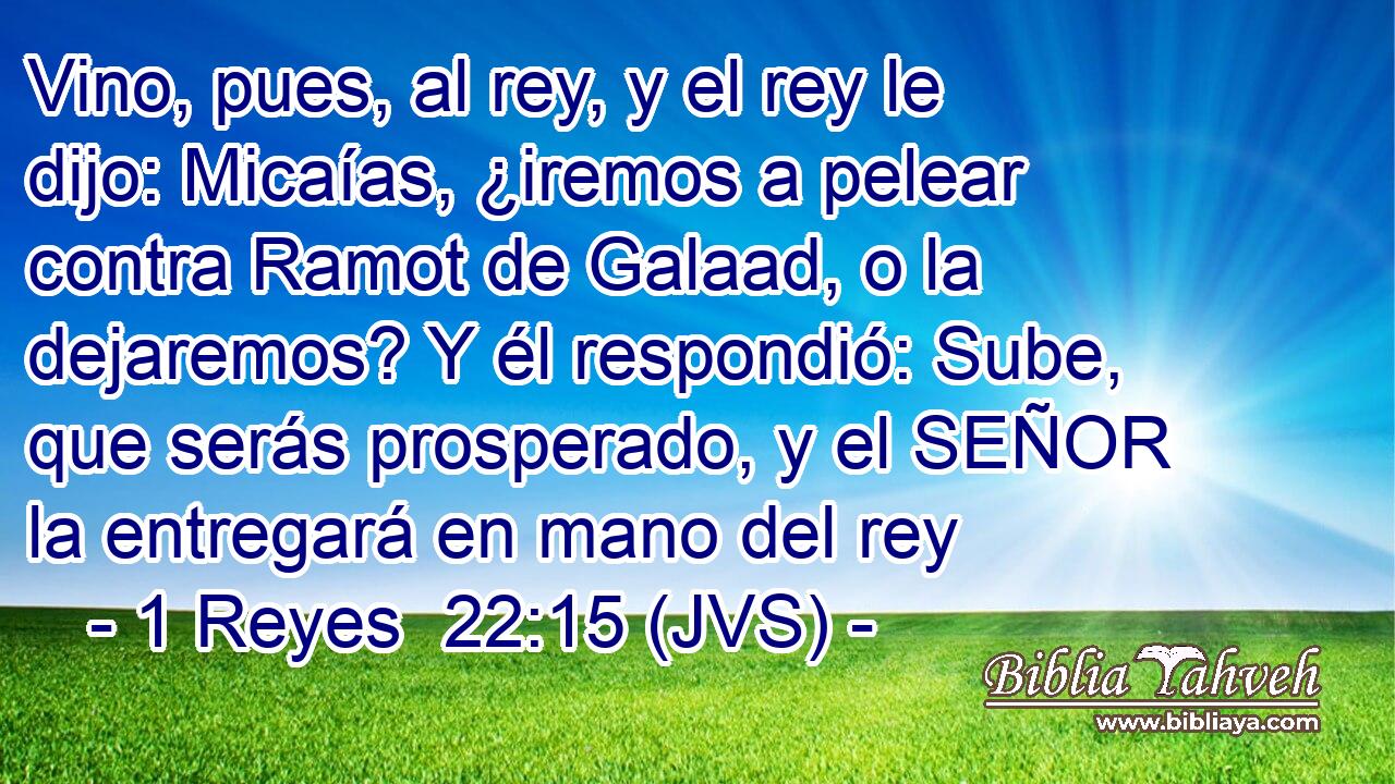 Vino, pues, al rey, y el rey le dijo: Micaías, ¿iremos a pelear contra Ramot de Galaad, o la dejaremos? Y él respondió: Sube, que serás prosperado, y el SEÑOR la entregará en mano del rey