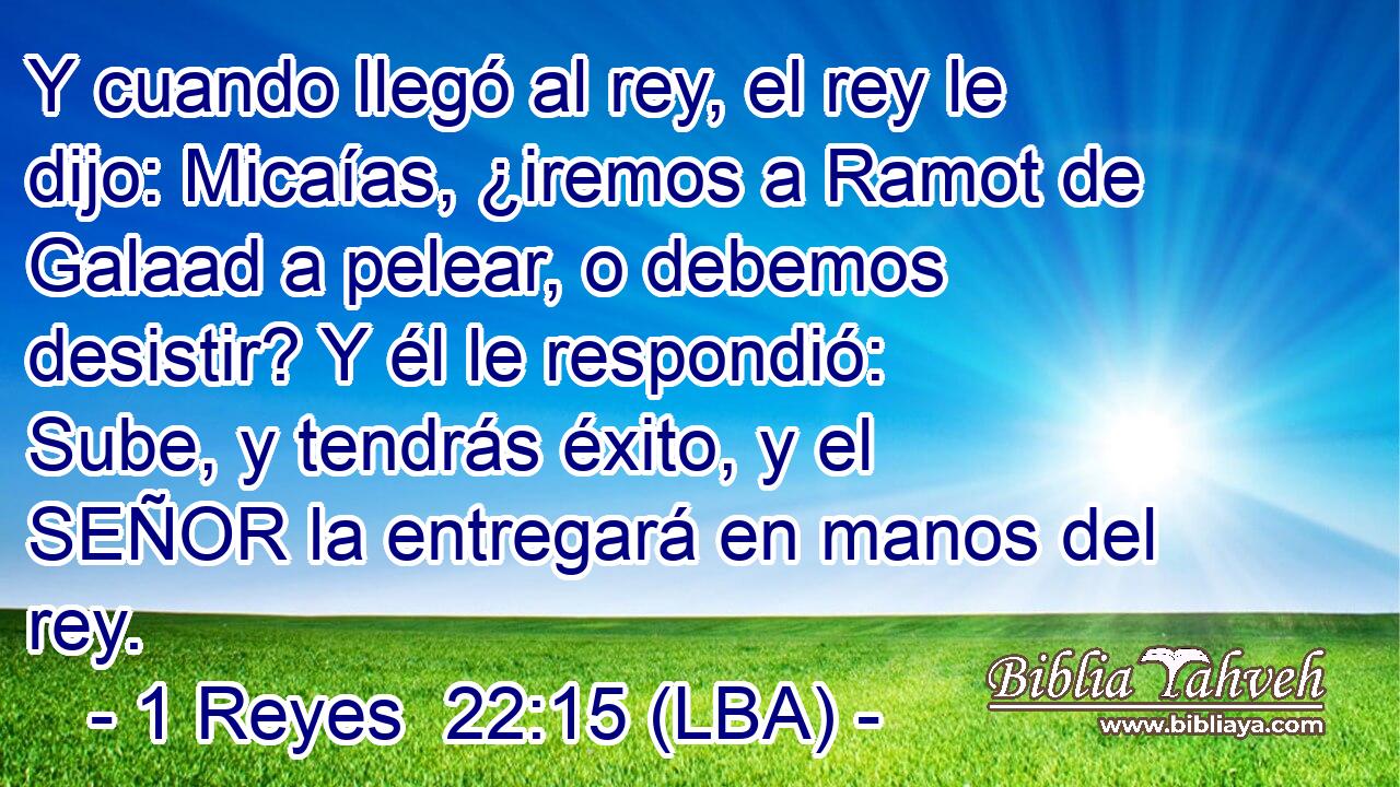 Y cuando llegó al rey, el rey le dijo: Micaías, ¿iremos a Ramot de Galaad a pelear, o debemos desistir? Y él le respondió: Sube, y tendrás éxito, y el SEÑOR la entregará en manos del rey.