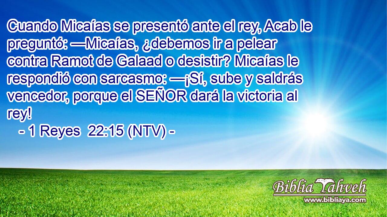 Cuando Micaías se presentó ante el rey, Acab le preguntó: —Micaías, ¿debemos ir a pelear contra Ramot de Galaad o desistir? Micaías le respondió con sarcasmo: —¡Sí, sube y saldrás vencedor, porque el SEÑOR dará la victoria al rey!