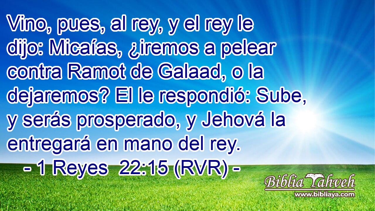 Vino, pues, al rey, y el rey le dijo: Micaías, ¿iremos a pelear contra Ramot de Galaad, o la dejaremos? El le respondió: Sube, y serás prosperado, y Jehová la entregará en mano del rey.