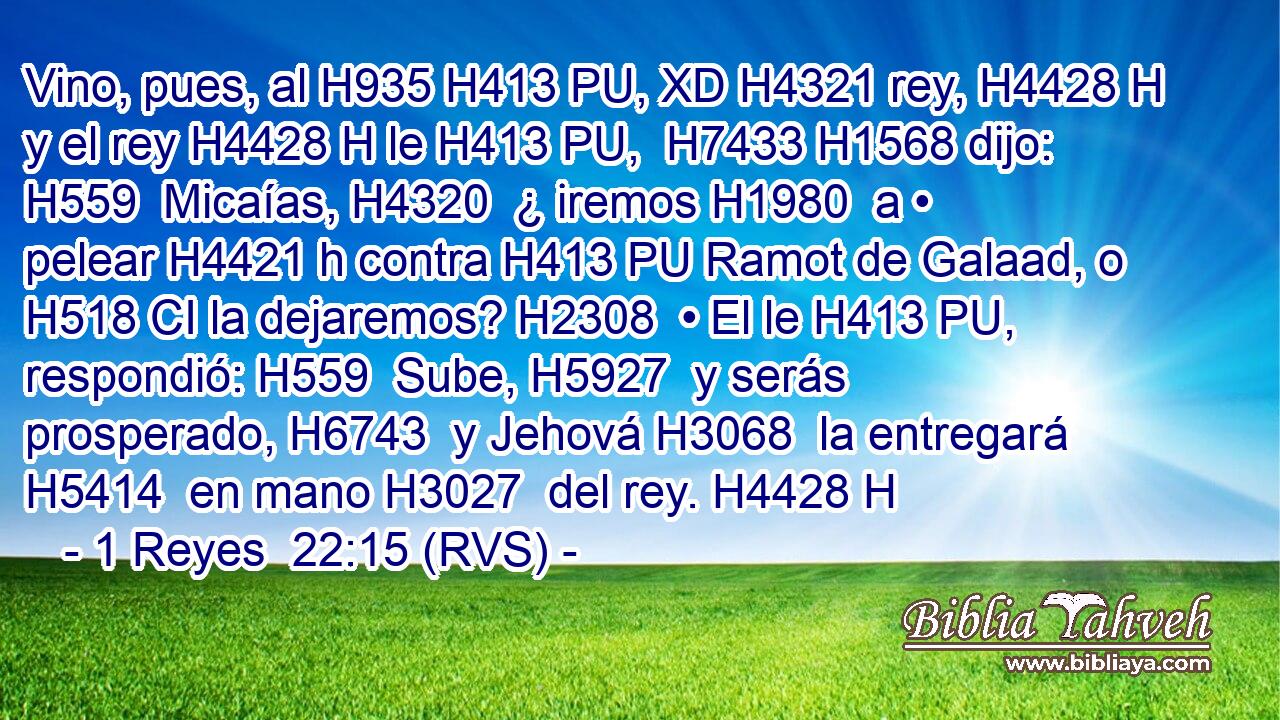 Vino, pues, al H935 H413 PU, XD H4321 rey, H4428 H y el rey H4428 H le H413 PU,  H7433 H1568 dijo: H559  Micaías, H4320  ¿ iremos H1980  a • pelear H4421 h contra H413 PU Ramot de Galaad, o H518 CI la dejaremos? H2308  • El le H413 PU,  respondió: H559  Sube, H5927  y serás prosperado, H6743  y Jehová H3068  la entregará H5414  en mano H3027  del rey. H4428 H 