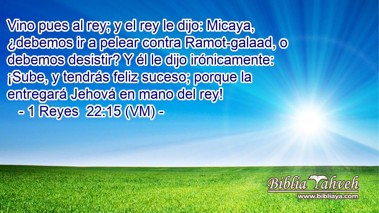  Vino pues al rey; y el rey le dijo: Micaya, ¿debemos ir a pelear contra Ramot-galaad, o debemos desistir? Y él le dijo irónicamente: ¡Sube, y tendrás feliz suceso; porque la entregará Jehová en mano del rey! 