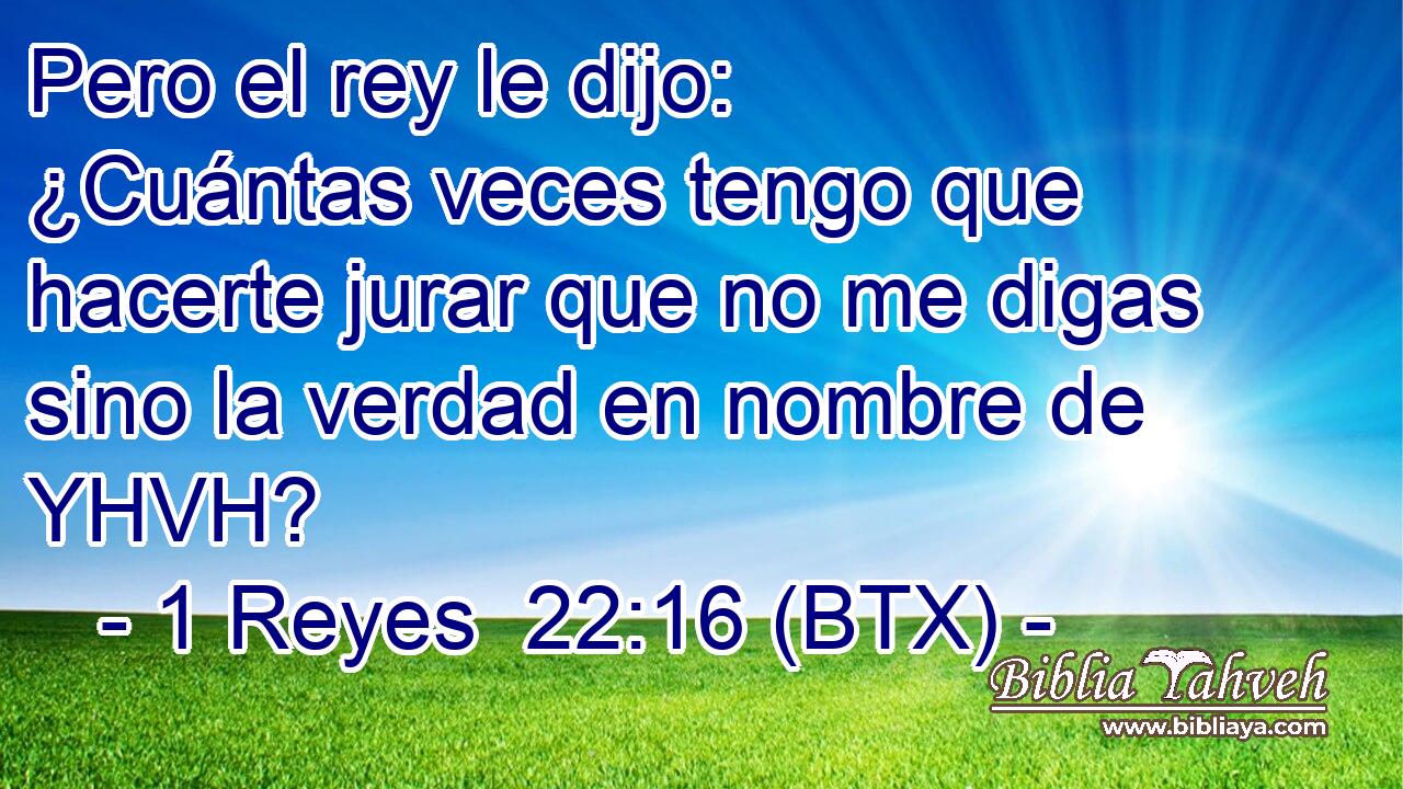 Pero el rey le dijo: ¿Cuántas veces tengo que hacerte jurar que no me digas sino la verdad en nombre de YHVH?