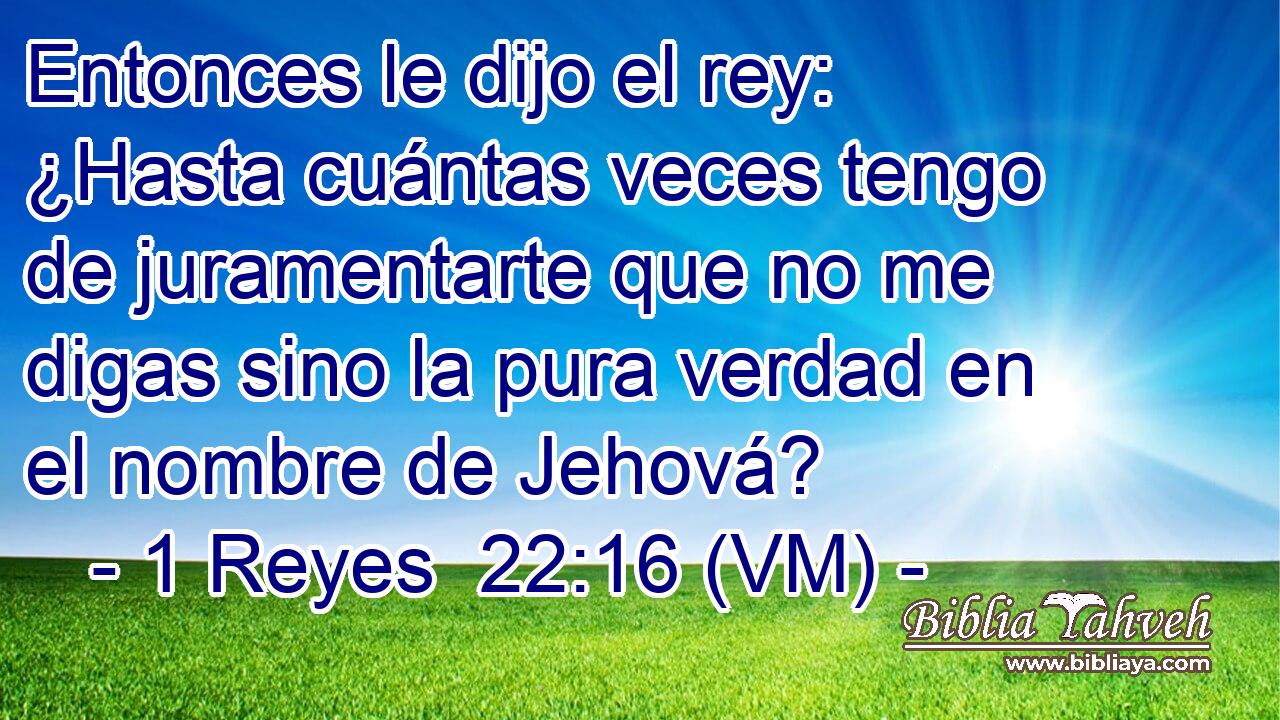  Entonces le dijo el rey: ¿Hasta cuántas veces tengo de juramentarte que no me digas sino la pura verdad en el nombre de Jehová? 