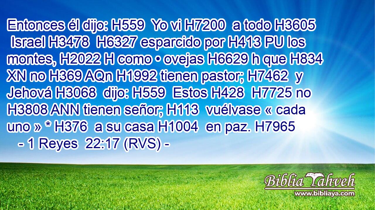 Entonces él dijo: H559  Yo vi H7200  a todo H3605  Israel H3478  H6327 esparcido por H413 PU los montes, H2022 H como • ovejas H6629 h que H834 XN no H369 AQn H1992 tienen pastor; H7462  y Jehová H3068  dijo: H559  Estos H428  H7725 no H3808 ANN tienen señor; H113  vuélvase « cada uno » * H376  a su casa H1004  en paz. H7965  