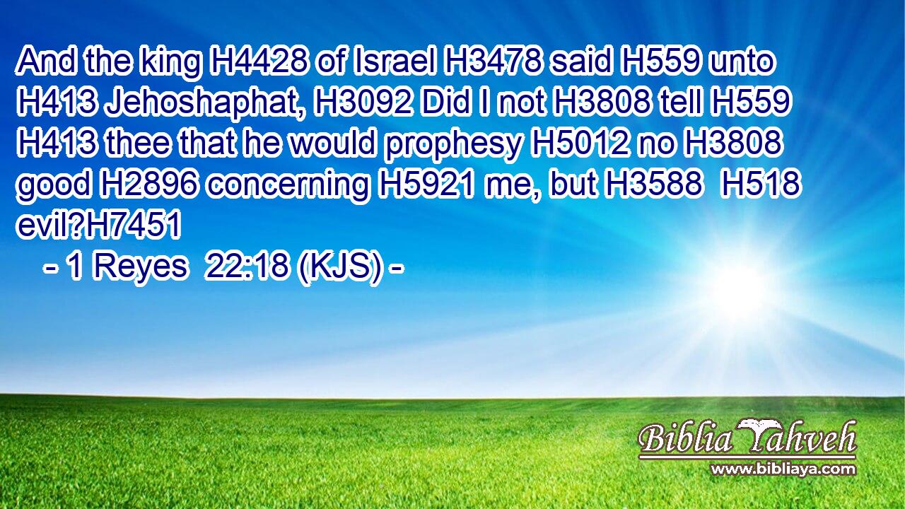 And the king H4428 of Israel H3478 said H559 unto H413 Jehoshaphat, H3092 Did I not H3808 tell H559  H413 thee that he would prophesy H5012 no H3808 good H2896 concerning H5921 me, but H3588  H518 evil?H7451