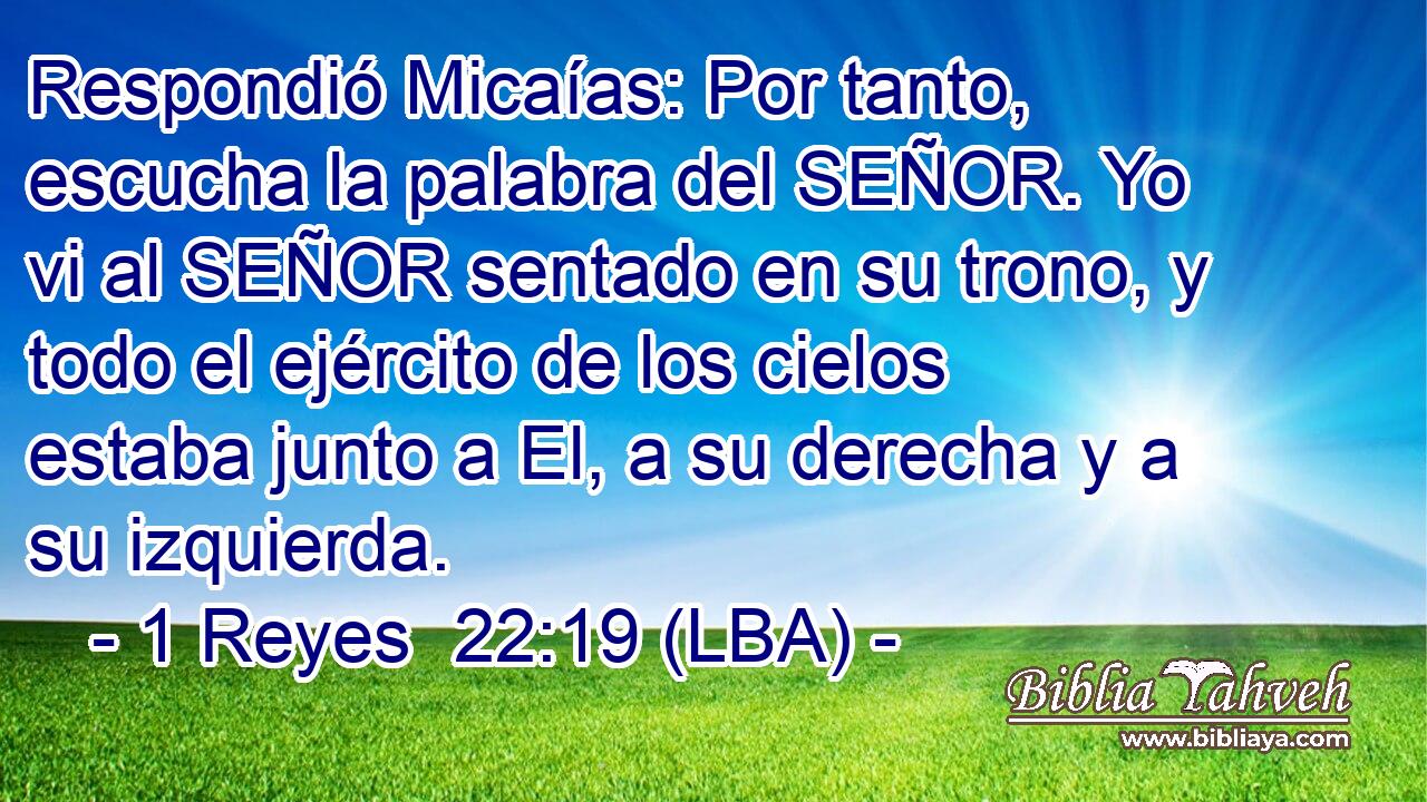 Respondió Micaías: Por tanto, escucha la palabra del SEÑOR. Yo vi al SEÑOR sentado en su trono, y todo el ejército de los cielos estaba junto a El, a su derecha y a su izquierda.