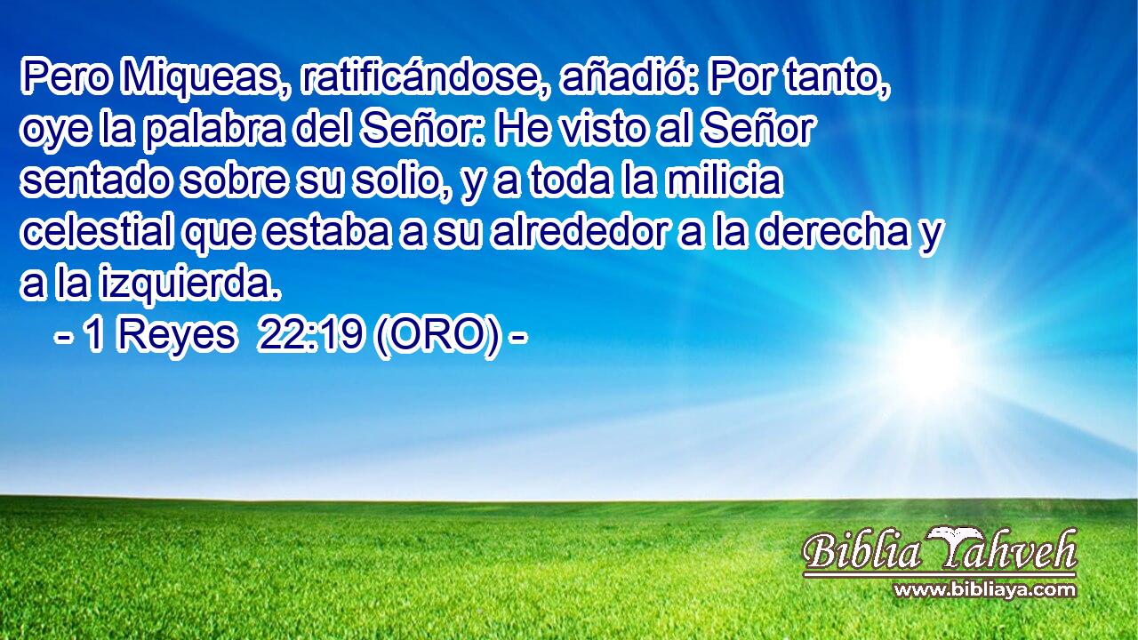  Pero Miqueas, ratificándose, añadió: Por tanto, oye la palabra del Señor: He visto al Señor sentado sobre su solio, y a toda la milicia celestial que estaba a su alrededor a la derecha y a la izquierda. 