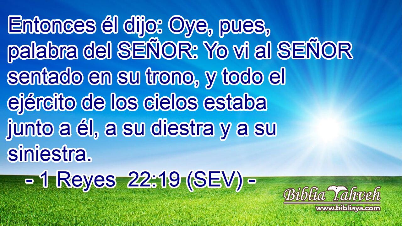 Entonces él dijo: Oye, pues, palabra del SEÑOR: Yo vi al SEÑOR sentado en su trono, y todo el ejército de los cielos estaba junto a él, a su diestra y a su siniestra.