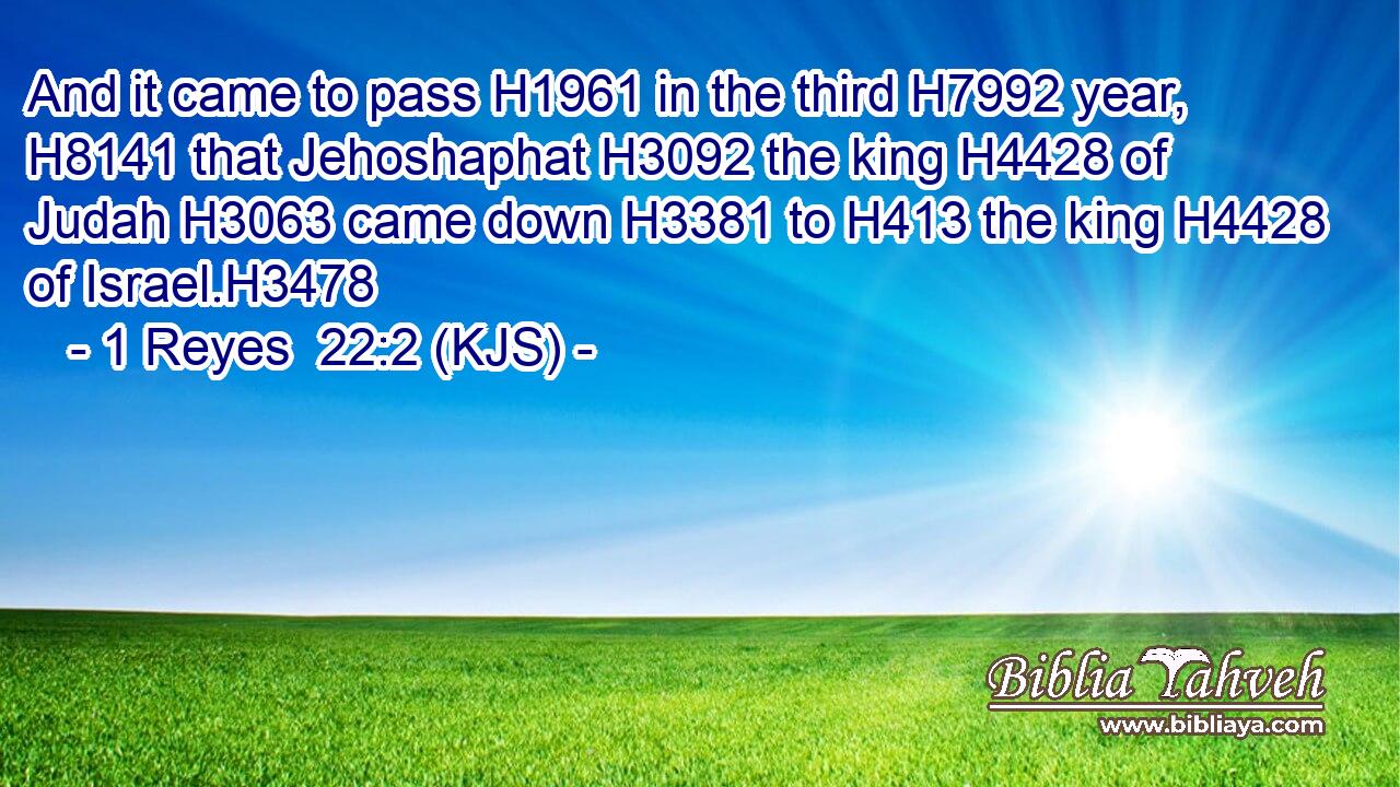 And it came to pass H1961 in the third H7992 year, H8141 that Jehoshaphat H3092 the king H4428 of Judah H3063 came down H3381 to H413 the king H4428 of Israel.H3478