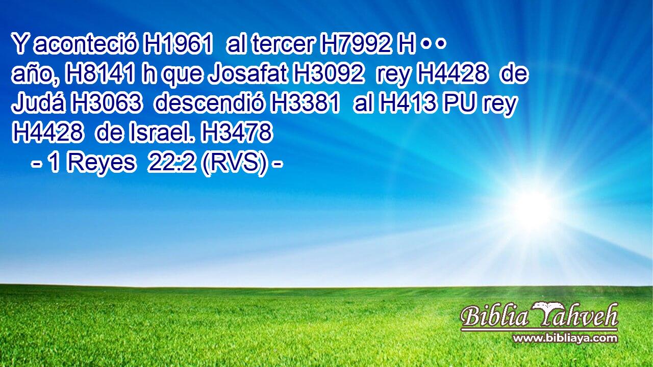 Y aconteció H1961  al tercer H7992 H • • año, H8141 h que Josafat H3092  rey H4428  de Judá H3063  descendió H3381  al H413 PU rey H4428  de Israel. H3478  
