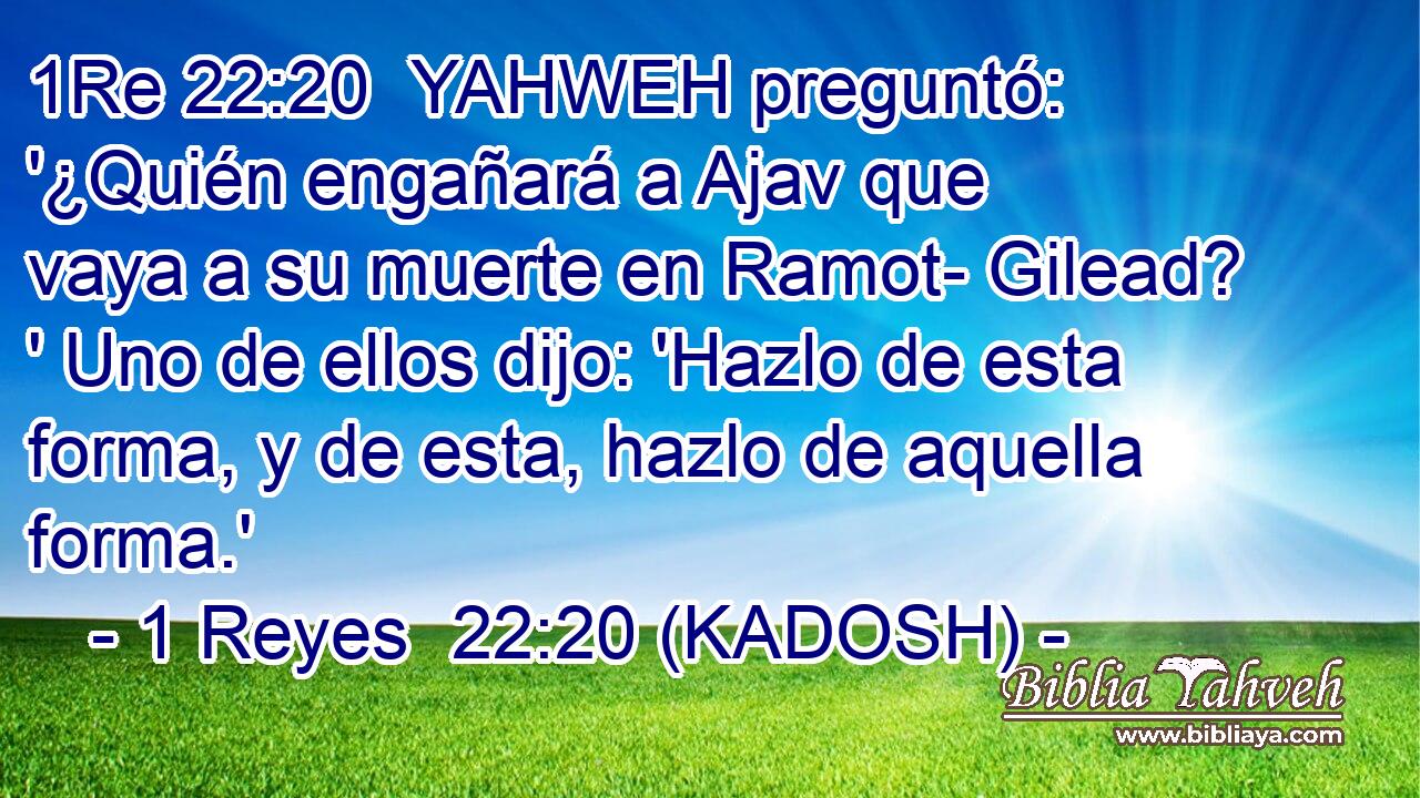  YAHWEH preguntó: '¿Quién engañará a Ajav que vaya a su muerte en Ramot- Gilead? ' Uno de ellos dijo: 'Hazlo de esta forma, y de esta, hazlo de aquella forma.' 