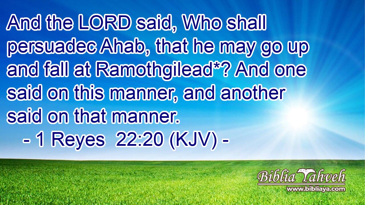 And the LORD said, Who shall persuadec Ahab, that he may go up and fall at Ramothgilead*? And one said on this manner, and another said on that manner.