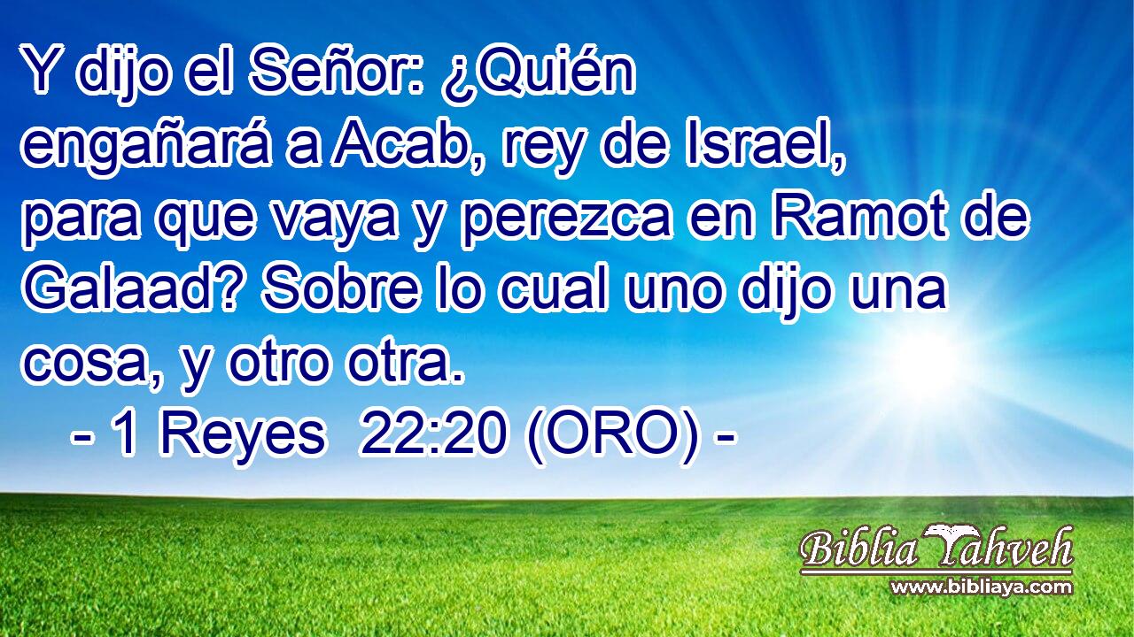  Y dijo el Señor: ¿Quién engañará a Acab, rey de Israel, para que vaya y perezca en Ramot de Galaad? Sobre lo cual uno dijo una cosa, y otro otra. 