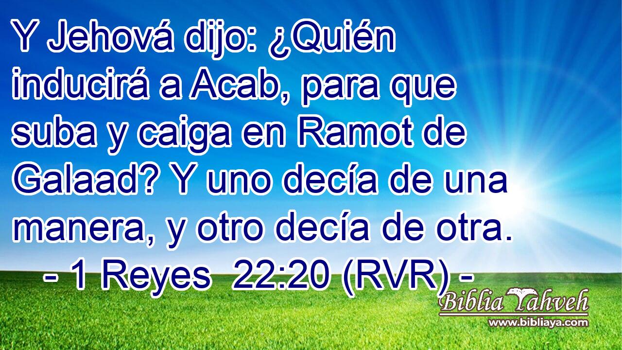Y Jehová dijo: ¿Quién inducirá a Acab, para que suba y caiga en Ramot de Galaad? Y uno decía de una manera, y otro decía de otra.