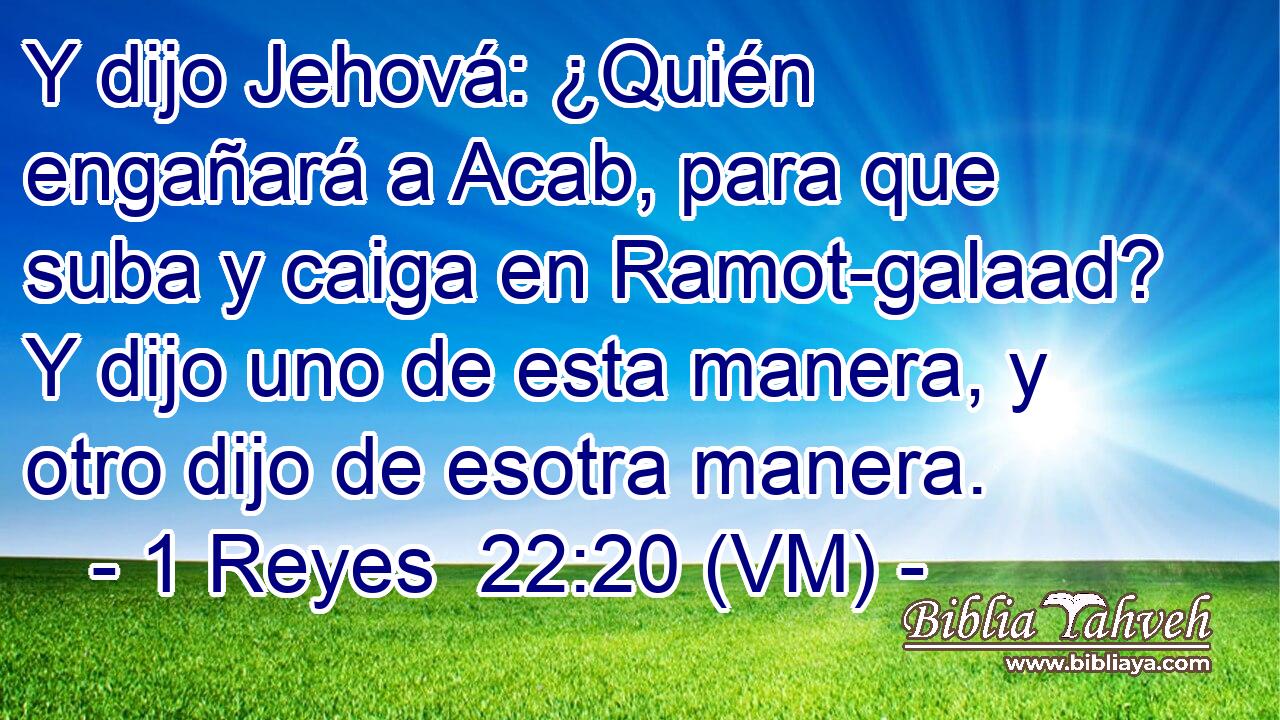  Y dijo Jehová: ¿Quién engañará a Acab, para que suba y caiga en Ramot-galaad? Y dijo uno de esta manera, y otro dijo de esotra manera. 