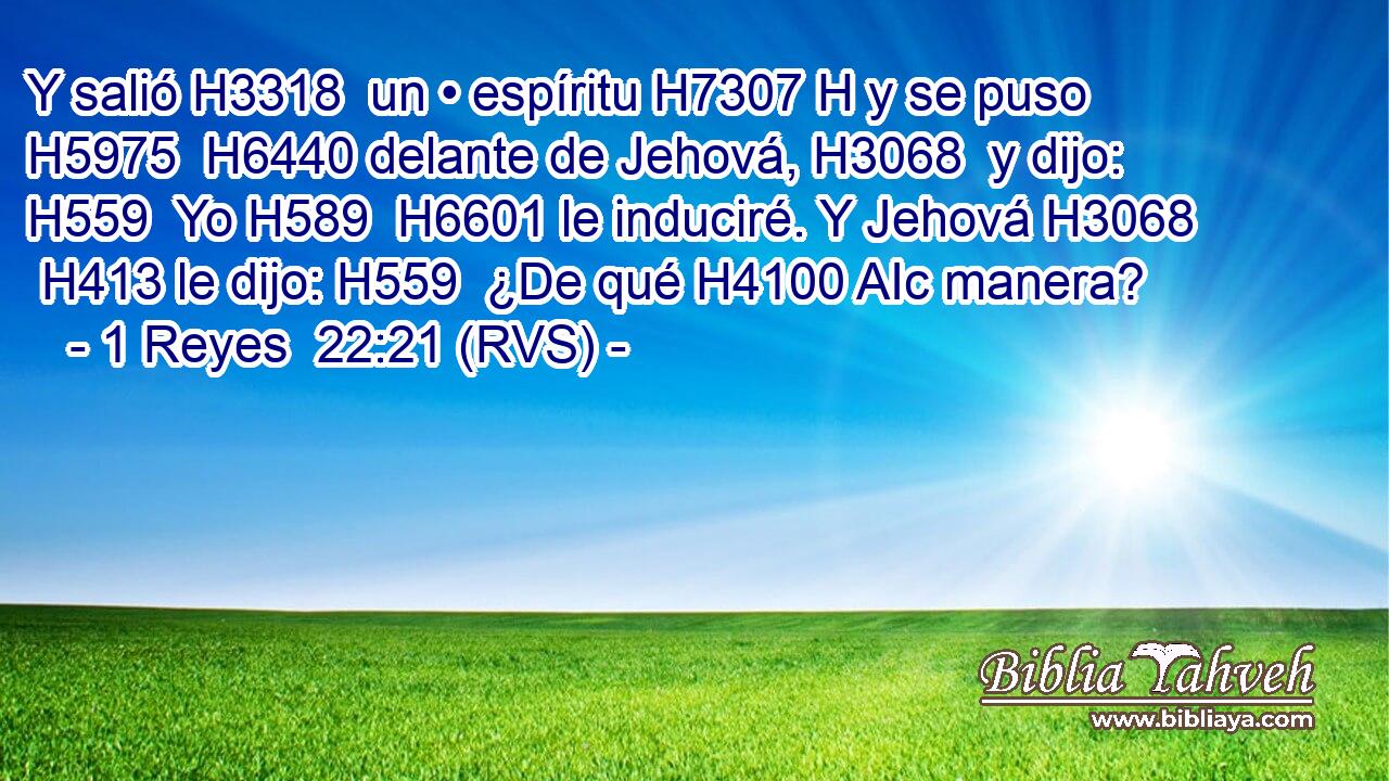 Y salió H3318  un • espíritu H7307 H y se puso H5975  H6440 delante de Jehová, H3068  y dijo: H559  Yo H589  H6601 le induciré. Y Jehová H3068  H413 le dijo: H559  ¿De qué H4100 AIc manera? 
