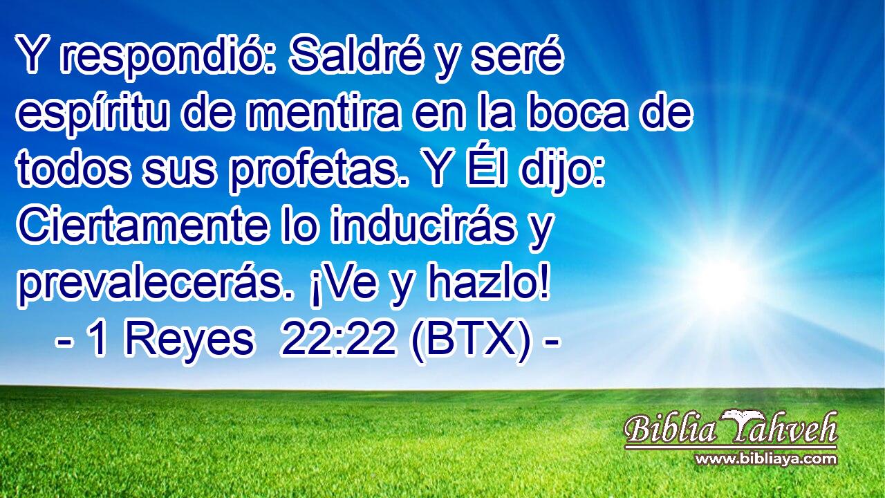 Y respondió: Saldré y seré espíritu de mentira en la boca de todos sus profetas. Y Él dijo: Ciertamente lo inducirás y prevalecerás. ¡Ve y hazlo!