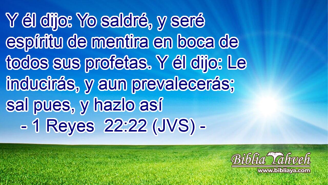 Y él dijo: Yo saldré, y seré espíritu de mentira en boca de todos sus profetas. Y él dijo: Le inducirás, y aun prevalecerás; sal pues, y hazlo así