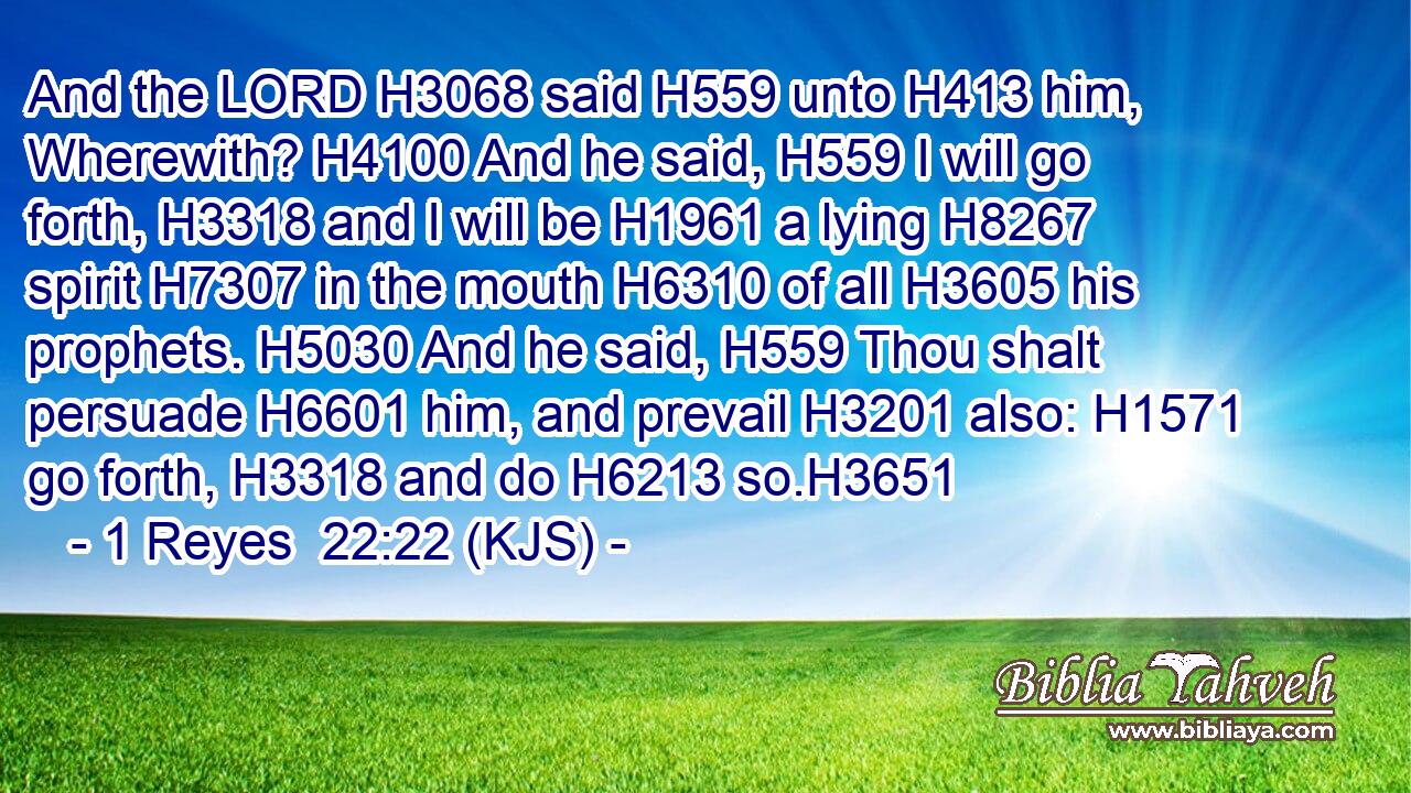 And the LORD H3068 said H559 unto H413 him, Wherewith? H4100 And he said, H559 I will go forth, H3318 and I will be H1961 a lying H8267 spirit H7307 in the mouth H6310 of all H3605 his prophets. H5030 And he said, H559 Thou shalt persuade H6601 him, and prevail H3201 also: H1571 go forth, H3318 and do H6213 so.H3651
