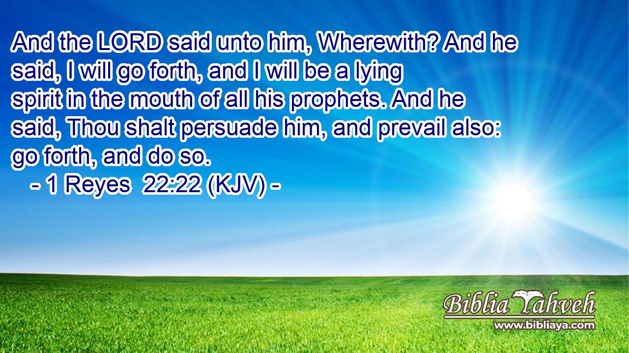 And the LORD said unto him, Wherewith? And he said, I will go forth, and I will be a lying spirit in the mouth of all his prophets. And he said, Thou shalt persuade him, and prevail also: go forth, and do so.