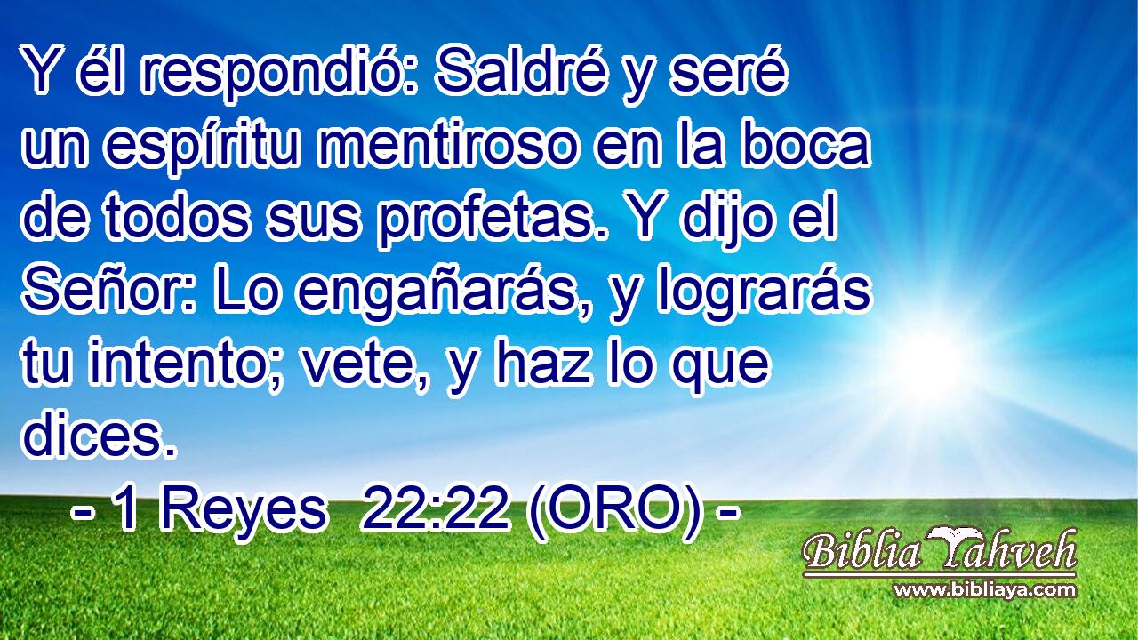  Y él respondió: Saldré y seré un espíritu mentiroso en la boca de todos sus profetas. Y dijo el Señor: Lo engañarás, y lograrás tu intento; vete, y haz lo que dices. 