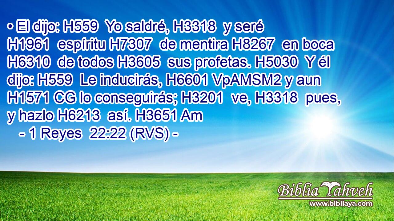 • El dijo: H559  Yo saldré, H3318  y seré H1961  espíritu H7307  de mentira H8267  en boca H6310  de todos H3605  sus profetas. H5030  Y él dijo: H559  Le inducirás, H6601 VpAMSM2 y aun H1571 CG lo conseguirás; H3201  ve, H3318  pues, y hazlo H6213  así. H3651 Am 