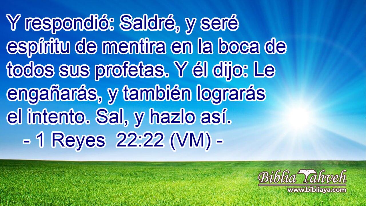  Y respondió: Saldré, y seré espíritu de mentira en la boca de todos sus profetas. Y él dijo: Le engañarás, y también lograrás el intento. Sal, y hazlo así. 