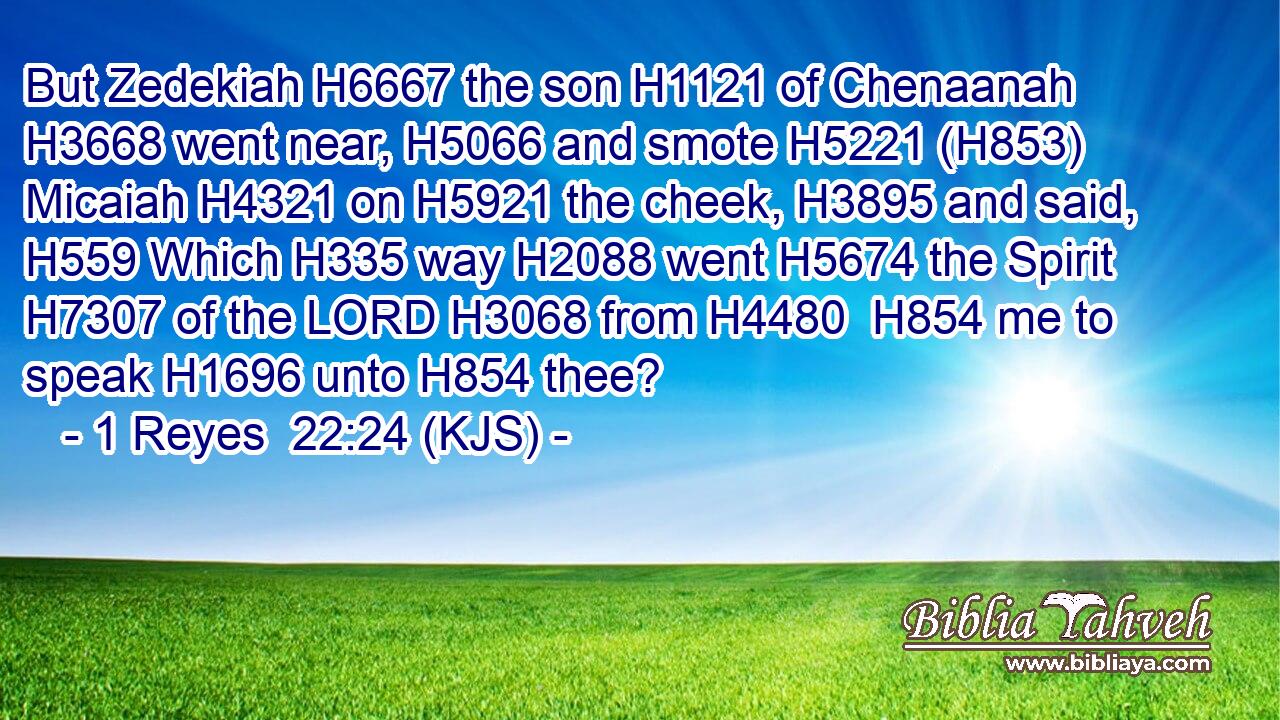 But Zedekiah H6667 the son H1121 of Chenaanah H3668 went near, H5066 and smote H5221 (H853) Micaiah H4321 on H5921 the cheek, H3895 and said, H559 Which H335 way H2088 went H5674 the Spirit H7307 of the LORD H3068 from H4480  H854 me to speak H1696 unto H854 thee?